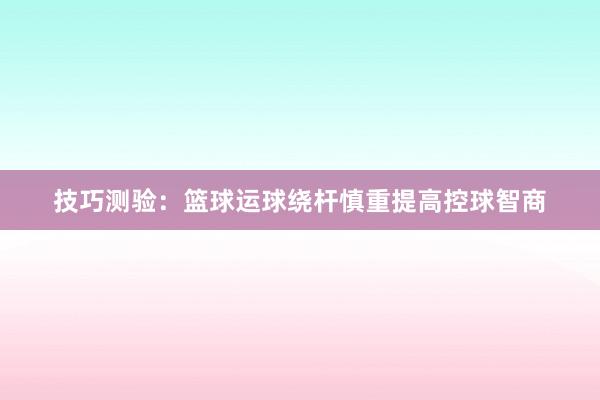 技巧测验：篮球运球绕杆慎重提高控球智商