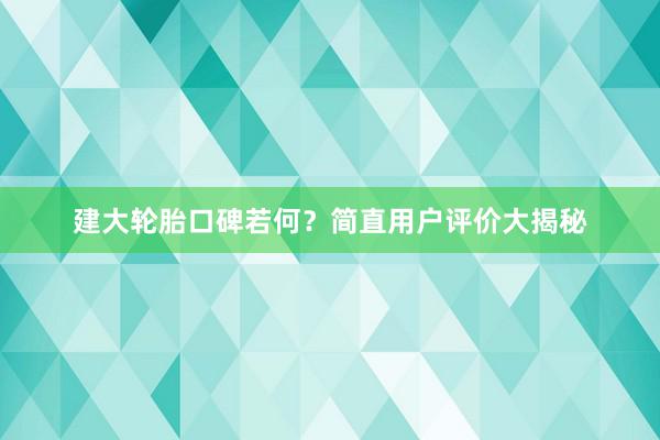 建大轮胎口碑若何？简直用户评价大揭秘